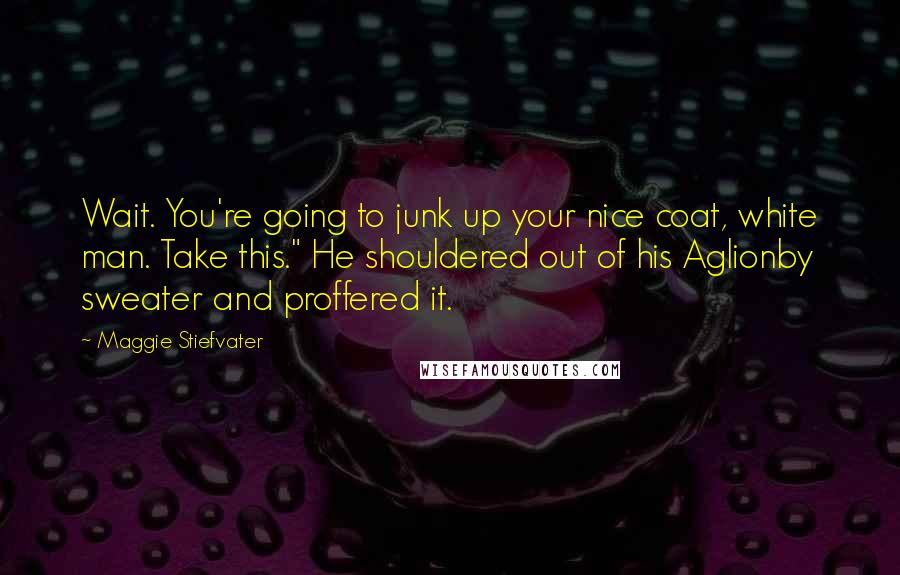 Maggie Stiefvater Quotes: Wait. You're going to junk up your nice coat, white man. Take this." He shouldered out of his Aglionby sweater and proffered it.