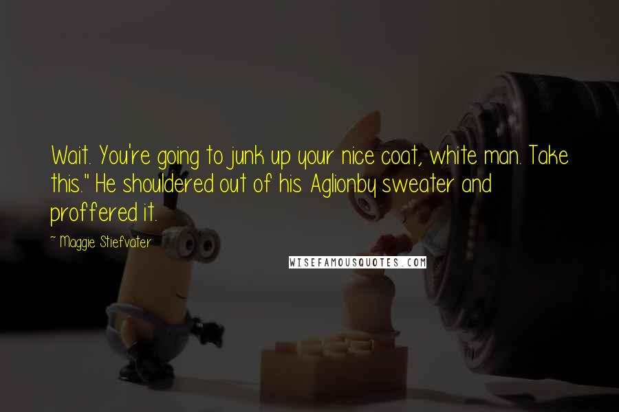 Maggie Stiefvater Quotes: Wait. You're going to junk up your nice coat, white man. Take this." He shouldered out of his Aglionby sweater and proffered it.