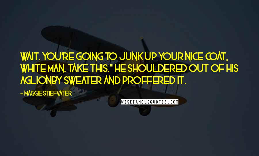 Maggie Stiefvater Quotes: Wait. You're going to junk up your nice coat, white man. Take this." He shouldered out of his Aglionby sweater and proffered it.