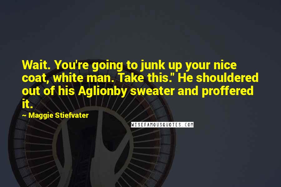 Maggie Stiefvater Quotes: Wait. You're going to junk up your nice coat, white man. Take this." He shouldered out of his Aglionby sweater and proffered it.