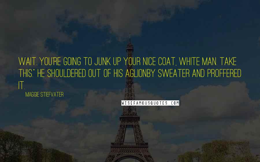 Maggie Stiefvater Quotes: Wait. You're going to junk up your nice coat, white man. Take this." He shouldered out of his Aglionby sweater and proffered it.