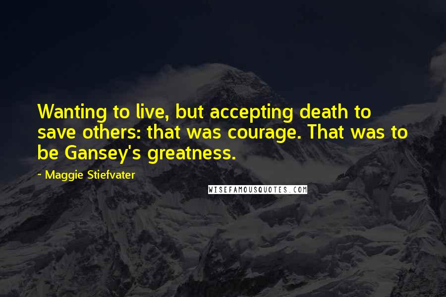 Maggie Stiefvater Quotes: Wanting to live, but accepting death to save others: that was courage. That was to be Gansey's greatness.