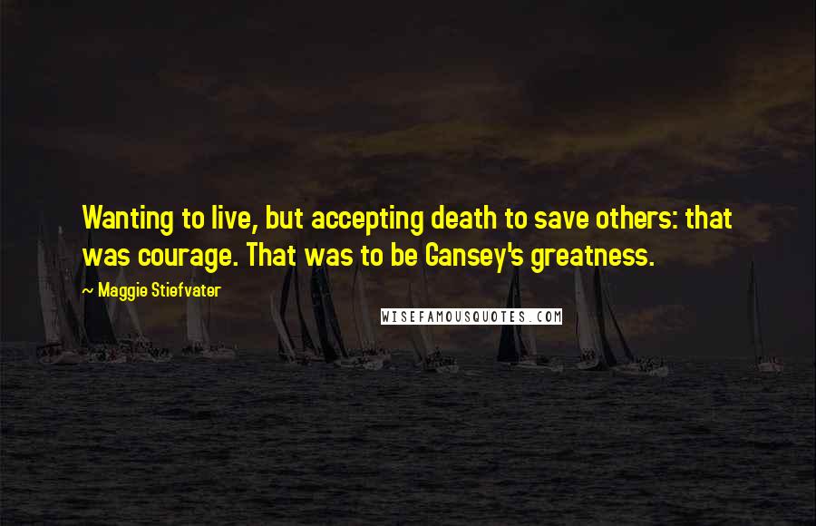 Maggie Stiefvater Quotes: Wanting to live, but accepting death to save others: that was courage. That was to be Gansey's greatness.