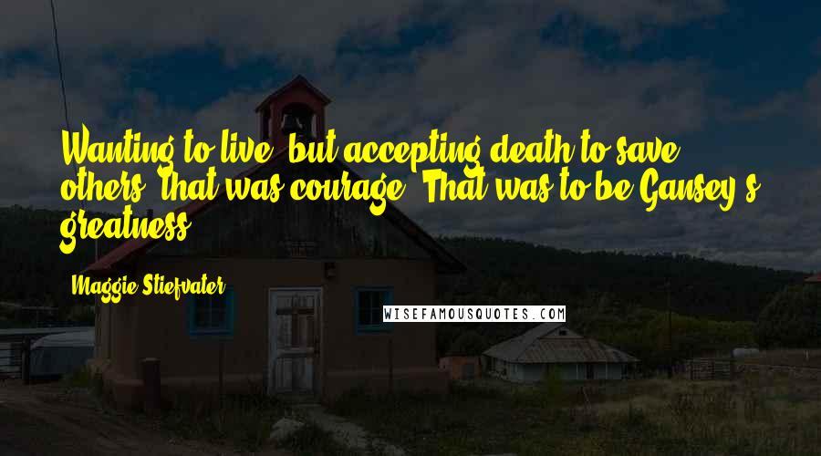 Maggie Stiefvater Quotes: Wanting to live, but accepting death to save others: that was courage. That was to be Gansey's greatness.