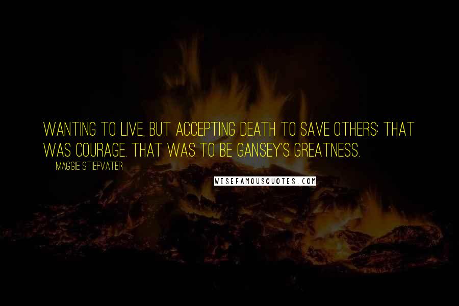 Maggie Stiefvater Quotes: Wanting to live, but accepting death to save others: that was courage. That was to be Gansey's greatness.