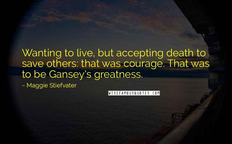 Maggie Stiefvater Quotes: Wanting to live, but accepting death to save others: that was courage. That was to be Gansey's greatness.