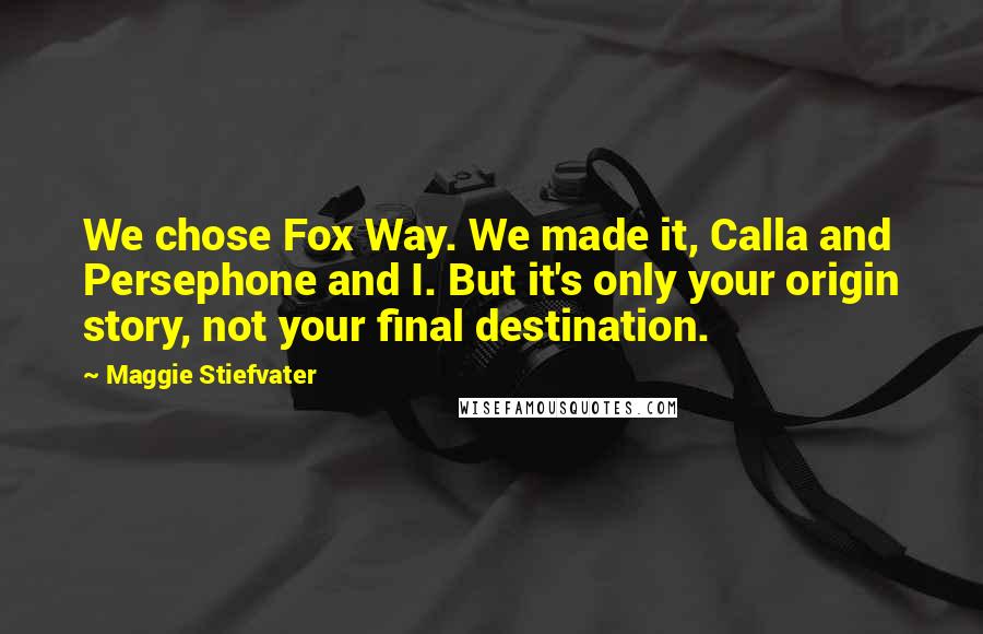 Maggie Stiefvater Quotes: We chose Fox Way. We made it, Calla and Persephone and I. But it's only your origin story, not your final destination.