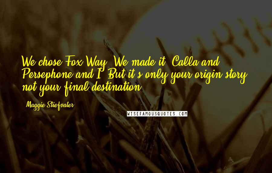 Maggie Stiefvater Quotes: We chose Fox Way. We made it, Calla and Persephone and I. But it's only your origin story, not your final destination.