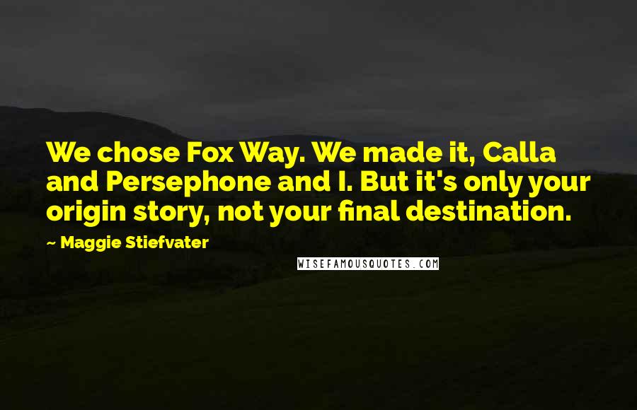 Maggie Stiefvater Quotes: We chose Fox Way. We made it, Calla and Persephone and I. But it's only your origin story, not your final destination.