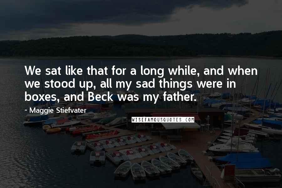 Maggie Stiefvater Quotes: We sat like that for a long while, and when we stood up, all my sad things were in boxes, and Beck was my father.