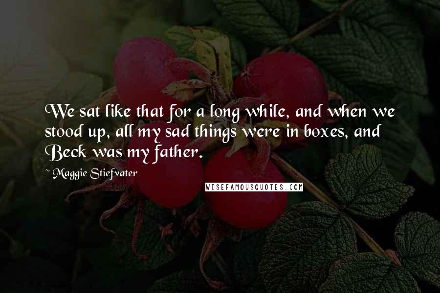 Maggie Stiefvater Quotes: We sat like that for a long while, and when we stood up, all my sad things were in boxes, and Beck was my father.