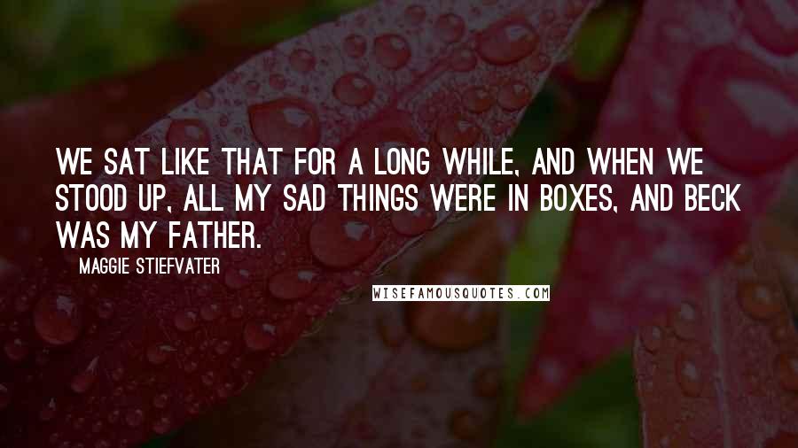 Maggie Stiefvater Quotes: We sat like that for a long while, and when we stood up, all my sad things were in boxes, and Beck was my father.