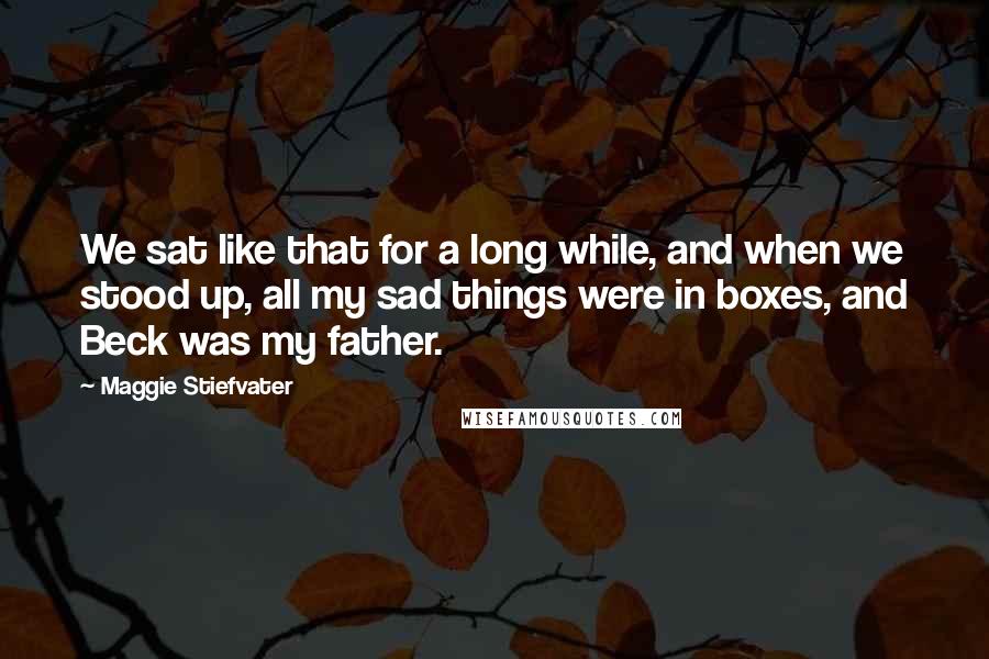 Maggie Stiefvater Quotes: We sat like that for a long while, and when we stood up, all my sad things were in boxes, and Beck was my father.