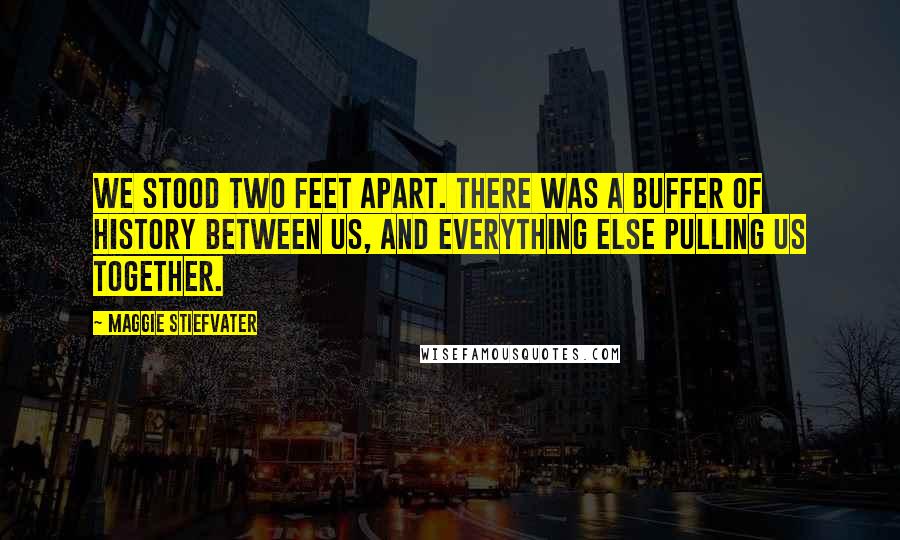 Maggie Stiefvater Quotes: We stood two feet apart. There was a buffer of history between us, and everything else pulling us together.