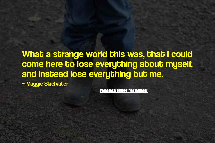 Maggie Stiefvater Quotes: What a strange world this was, that I could come here to lose everything about myself, and instead lose everything but me.