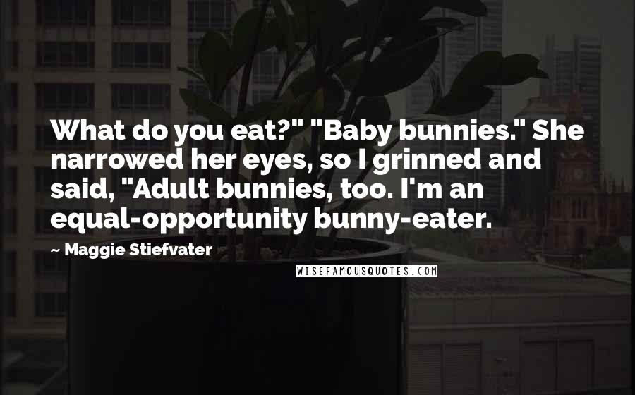 Maggie Stiefvater Quotes: What do you eat?" "Baby bunnies." She narrowed her eyes, so I grinned and said, "Adult bunnies, too. I'm an equal-opportunity bunny-eater.