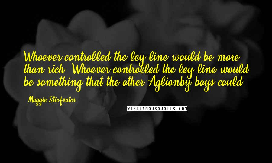 Maggie Stiefvater Quotes: Whoever controlled the ley line would be more than rich. Whoever controlled the ley line would be something that the other Aglionby boys could