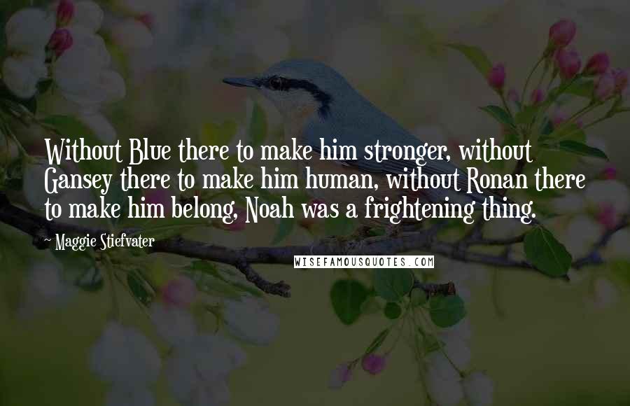 Maggie Stiefvater Quotes: Without Blue there to make him stronger, without Gansey there to make him human, without Ronan there to make him belong, Noah was a frightening thing.