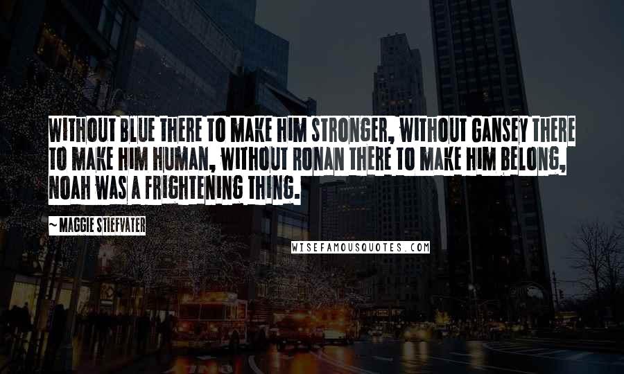 Maggie Stiefvater Quotes: Without Blue there to make him stronger, without Gansey there to make him human, without Ronan there to make him belong, Noah was a frightening thing.