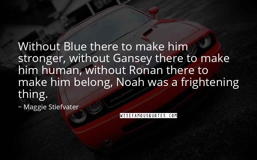 Maggie Stiefvater Quotes: Without Blue there to make him stronger, without Gansey there to make him human, without Ronan there to make him belong, Noah was a frightening thing.