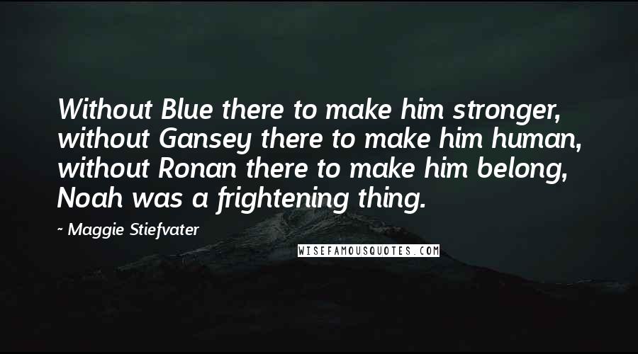 Maggie Stiefvater Quotes: Without Blue there to make him stronger, without Gansey there to make him human, without Ronan there to make him belong, Noah was a frightening thing.