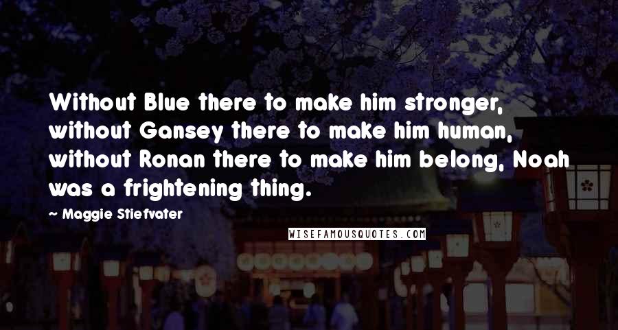 Maggie Stiefvater Quotes: Without Blue there to make him stronger, without Gansey there to make him human, without Ronan there to make him belong, Noah was a frightening thing.