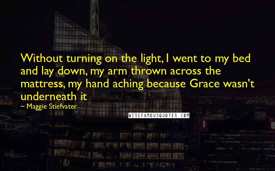 Maggie Stiefvater Quotes: Without turning on the light, I went to my bed and lay down, my arm thrown across the mattress, my hand aching because Grace wasn't underneath it