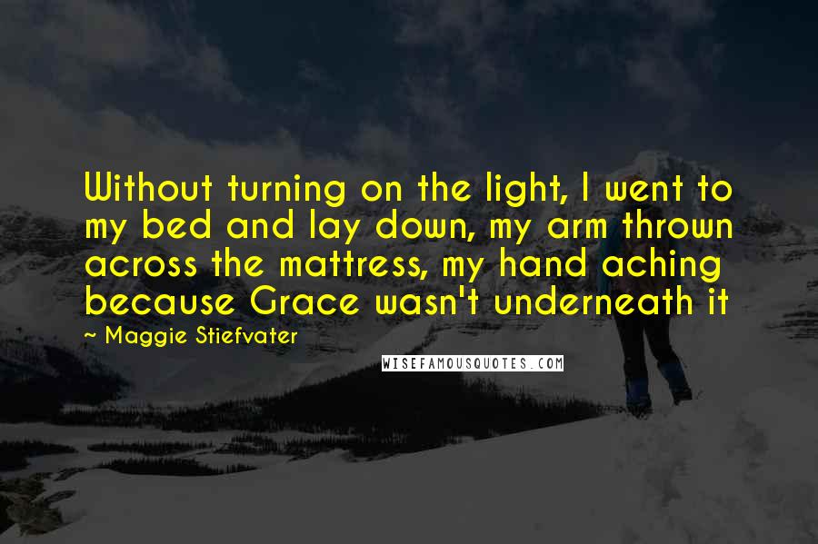 Maggie Stiefvater Quotes: Without turning on the light, I went to my bed and lay down, my arm thrown across the mattress, my hand aching because Grace wasn't underneath it