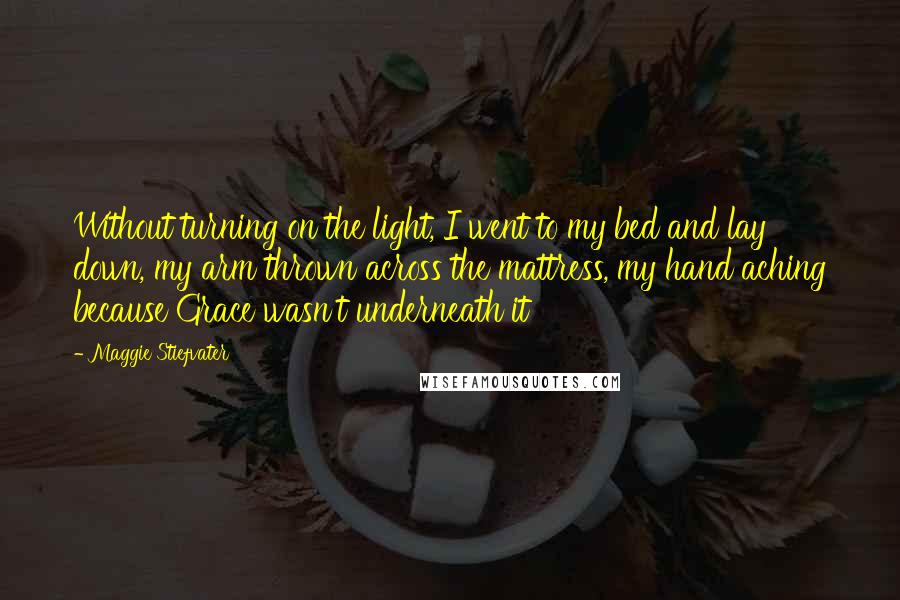 Maggie Stiefvater Quotes: Without turning on the light, I went to my bed and lay down, my arm thrown across the mattress, my hand aching because Grace wasn't underneath it