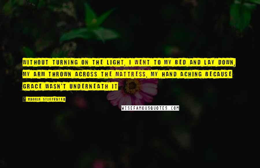 Maggie Stiefvater Quotes: Without turning on the light, I went to my bed and lay down, my arm thrown across the mattress, my hand aching because Grace wasn't underneath it