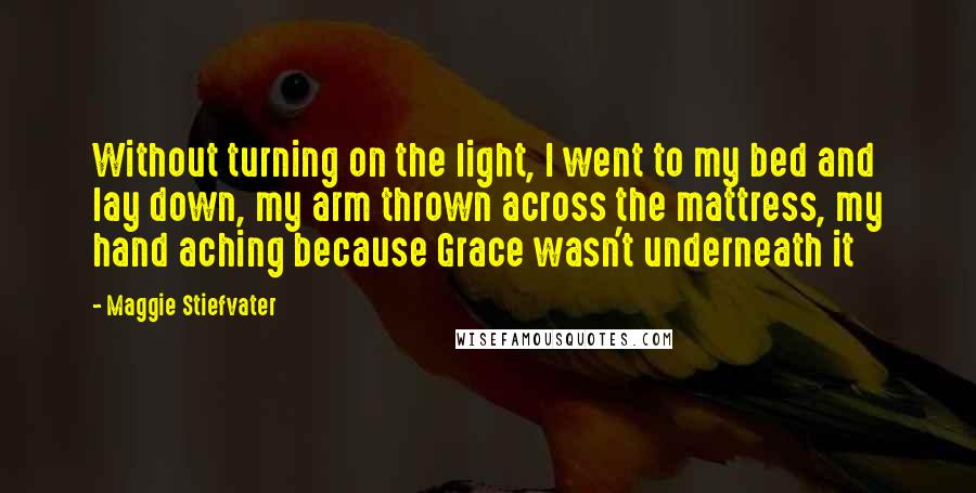 Maggie Stiefvater Quotes: Without turning on the light, I went to my bed and lay down, my arm thrown across the mattress, my hand aching because Grace wasn't underneath it