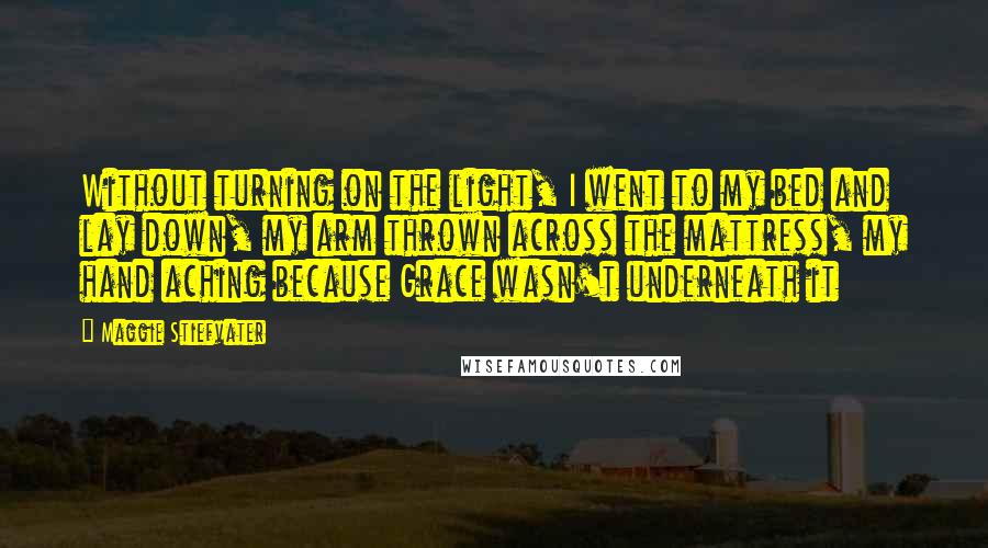Maggie Stiefvater Quotes: Without turning on the light, I went to my bed and lay down, my arm thrown across the mattress, my hand aching because Grace wasn't underneath it