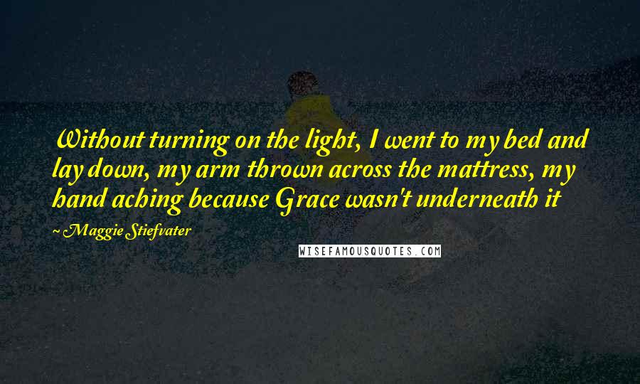 Maggie Stiefvater Quotes: Without turning on the light, I went to my bed and lay down, my arm thrown across the mattress, my hand aching because Grace wasn't underneath it