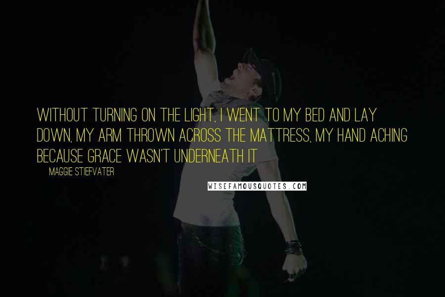 Maggie Stiefvater Quotes: Without turning on the light, I went to my bed and lay down, my arm thrown across the mattress, my hand aching because Grace wasn't underneath it