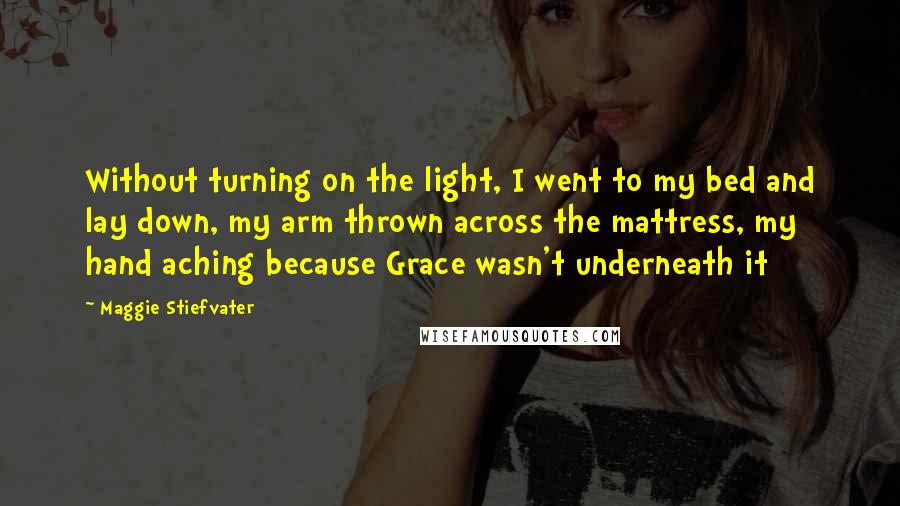 Maggie Stiefvater Quotes: Without turning on the light, I went to my bed and lay down, my arm thrown across the mattress, my hand aching because Grace wasn't underneath it