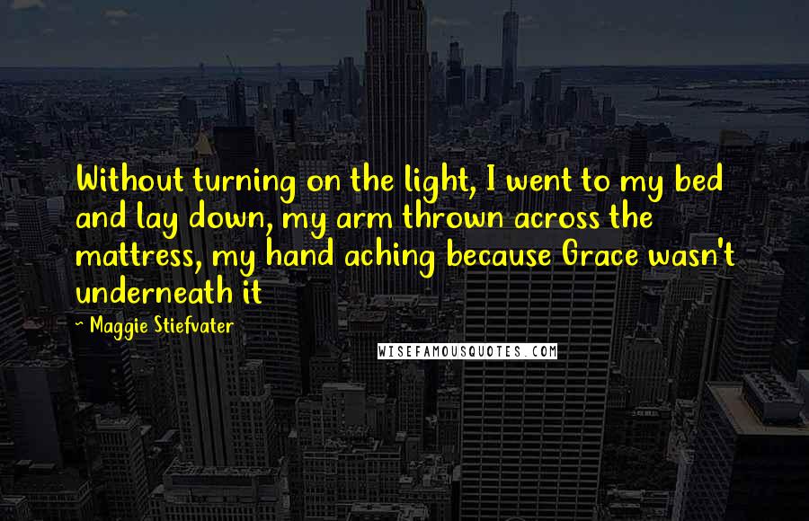 Maggie Stiefvater Quotes: Without turning on the light, I went to my bed and lay down, my arm thrown across the mattress, my hand aching because Grace wasn't underneath it