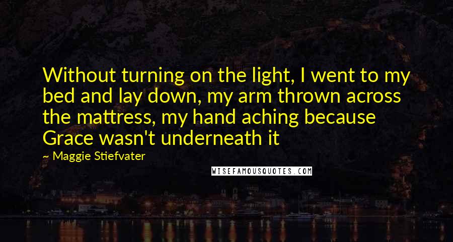Maggie Stiefvater Quotes: Without turning on the light, I went to my bed and lay down, my arm thrown across the mattress, my hand aching because Grace wasn't underneath it