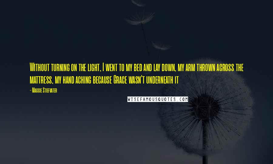 Maggie Stiefvater Quotes: Without turning on the light, I went to my bed and lay down, my arm thrown across the mattress, my hand aching because Grace wasn't underneath it