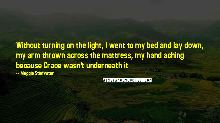 Maggie Stiefvater Quotes: Without turning on the light, I went to my bed and lay down, my arm thrown across the mattress, my hand aching because Grace wasn't underneath it