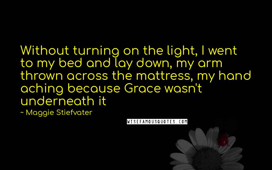 Maggie Stiefvater Quotes: Without turning on the light, I went to my bed and lay down, my arm thrown across the mattress, my hand aching because Grace wasn't underneath it