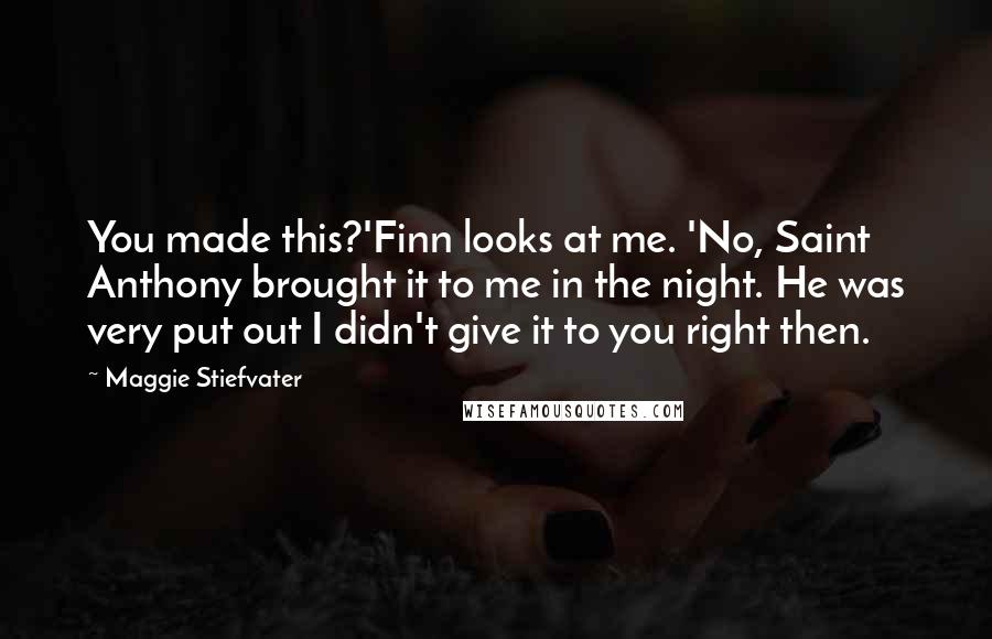 Maggie Stiefvater Quotes: You made this?'Finn looks at me. 'No, Saint Anthony brought it to me in the night. He was very put out I didn't give it to you right then.