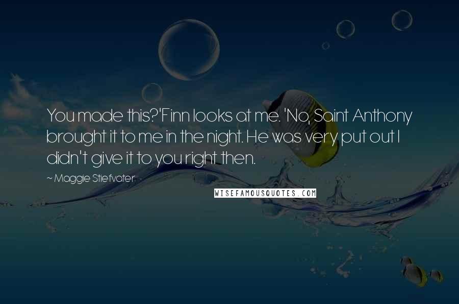 Maggie Stiefvater Quotes: You made this?'Finn looks at me. 'No, Saint Anthony brought it to me in the night. He was very put out I didn't give it to you right then.