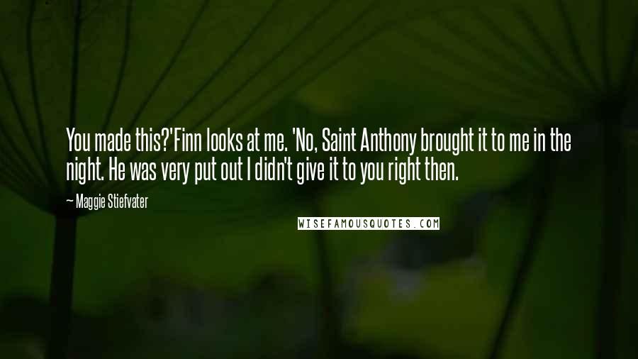 Maggie Stiefvater Quotes: You made this?'Finn looks at me. 'No, Saint Anthony brought it to me in the night. He was very put out I didn't give it to you right then.