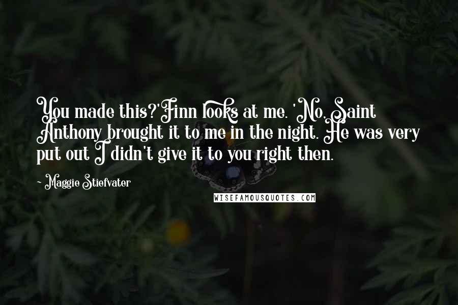 Maggie Stiefvater Quotes: You made this?'Finn looks at me. 'No, Saint Anthony brought it to me in the night. He was very put out I didn't give it to you right then.