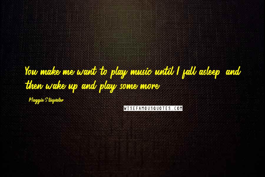 Maggie Stiefvater Quotes: You make me want to play music until I fall asleep, and then wake up and play some more.