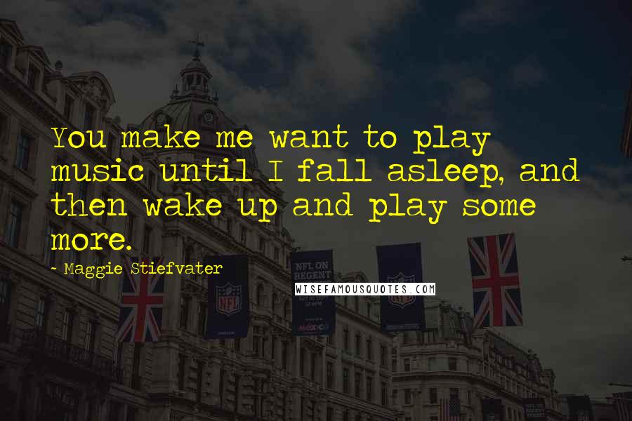 Maggie Stiefvater Quotes: You make me want to play music until I fall asleep, and then wake up and play some more.