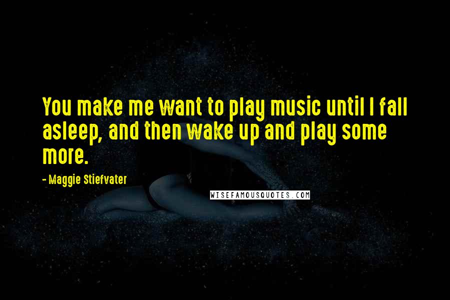 Maggie Stiefvater Quotes: You make me want to play music until I fall asleep, and then wake up and play some more.