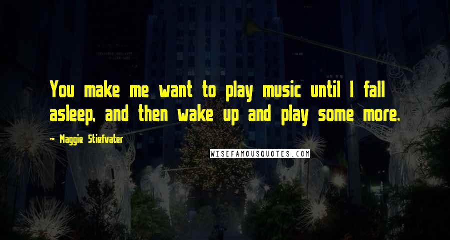 Maggie Stiefvater Quotes: You make me want to play music until I fall asleep, and then wake up and play some more.