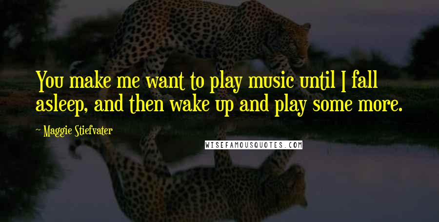 Maggie Stiefvater Quotes: You make me want to play music until I fall asleep, and then wake up and play some more.