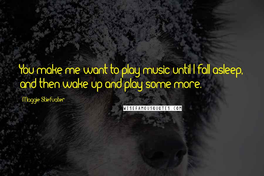 Maggie Stiefvater Quotes: You make me want to play music until I fall asleep, and then wake up and play some more.